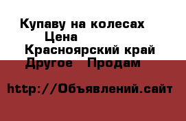 Купаву на колесах  › Цена ­ 125 000 - Красноярский край Другое » Продам   